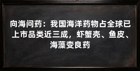 向海问药：我国海洋药物占全球已上市品类近三成，虾蟹壳、鱼皮、海藻变良药