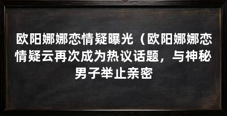 欧阳娜娜恋情疑曝光（欧阳娜娜恋情疑云再次成为热议话题，与神秘男子举止亲密