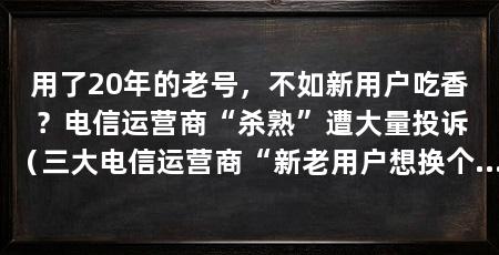 用了20年的老号，不如新用户吃香？电信运营商“杀熟”遭大量投诉（三大电信运营商“新老用户想换个便宜点的套餐”，网友吐槽