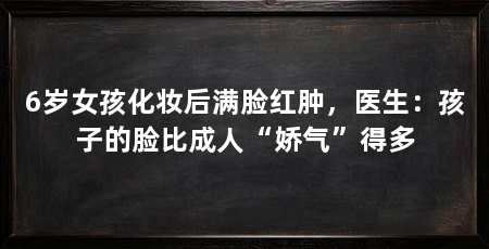 6岁女孩化妆后满脸红肿,医生:孩子的脸比成人“娇气”得多