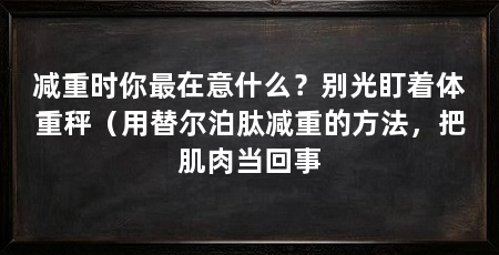 减重时你最在意什么?别光盯着体重秤(用替尔泊肽减重的方法,把肌肉当回事