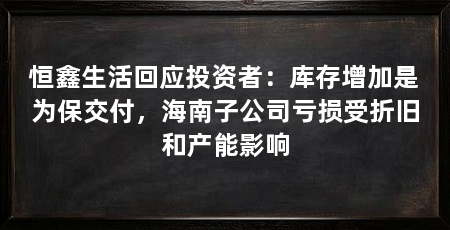 恒鑫生活回应投资者:库存增加是为保交付,海南子公司亏损受折旧和产能影响