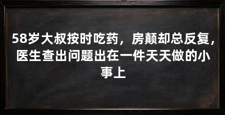 58岁大叔按时吃药,房颠却总反复,医生查出问题出在一件天天做的小事上