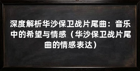 深度解析华沙保卫战片尾曲:音乐中的希望与情感(华沙保卫战片尾曲的情感表达)