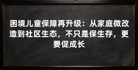 困境儿童保障再升级：从家庭微改造到社区生态，不只是保生存，更要促成长
