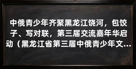 中俄青少年齐聚黑龙江饶河，包饺子、写对联，第三届交流嘉年华启动（黑龙江省第三届中俄青少年文化交流嘉年华系列活动正式启动