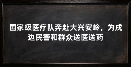 国家级医疗队奔赴大兴安岭，为戍边民警和群众送医送药