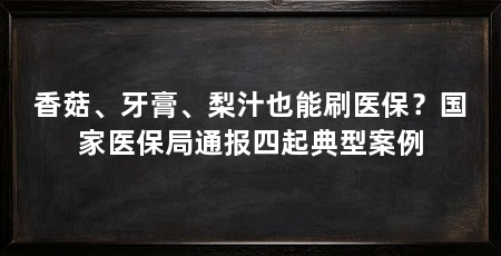 香菇、牙膏、梨汁也能刷医保?国家医保局通报四起典型案例