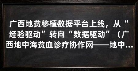 广西地贫移植数据平台上线，从“经验驱动”转向“数据驱动”（广西地中海贫血诊疗协作网——地中海贫血移植数据平台正式启用