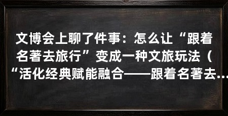 文博会上聊了件事：怎么让“跟着名著去旅行”变成一种文旅玩法（“活化经典赋能融合——跟着名著去旅行”交流活动在深圳举办