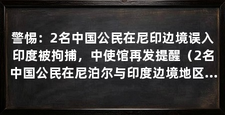 警惕:2名中国公民在尼印边境误入印度被拘捕,中使馆再发提醒(2名中国公民在尼泊尔与印度边境地区涉嫌非法入境印度被拘捕