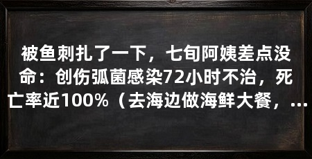 被鱼刺扎了一下，七旬阿姨差点没命：创伤弧菌感染72小时不治，死亡率近100%（去海边做海鲜大餐，手上一个小伤口，可能诱发致命感染