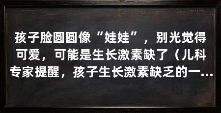 孩子脸圆圆像“娃娃”,别光觉得可爱,可能是生长激素缺了(儿科专家提醒,孩子生长激素缺乏的一个信号,家长要警惕