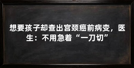 想要孩子却查出宫颈癌前病变,医生:不用急着“一刀切”