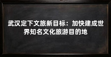 武汉定下文旅新目标:加快建成世界知名文化旅游目的地
