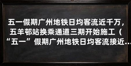 五一假期广州地铁日均客流近千万,五羊邨站换乘通道三期开始施工(“五一”假期广州地铁日均客流接近千万人次城际铁路客流同比增长近三成