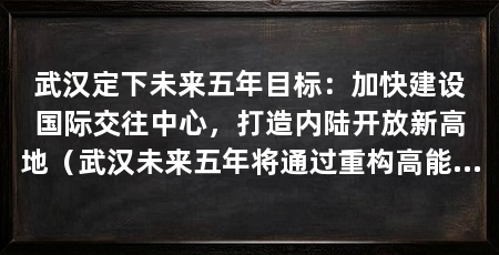 武汉定下未来五年目标：加快建设国际交往中心，打造内陆开放新高地（武汉未来五年将通过重构高能级开放通道、建设高水平开放通道