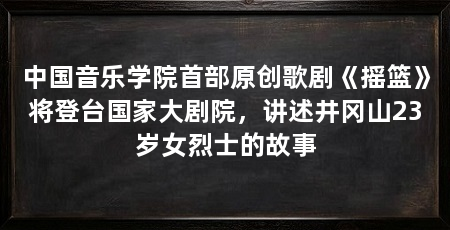 中国音乐学院首部原创歌剧《摇篮》将登台国家大剧院,讲述井冈山23岁女烈士的故事