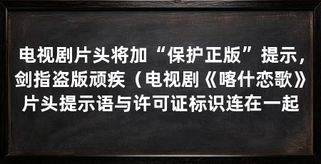 电视剧片头将加“保护正版”提示，剑指盗版顽疾（电视剧《喀什恋歌》片头提示语与许可证标识连在一起