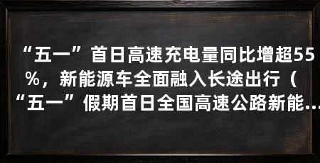 “五一”首日高速充电量同比增超55%,新能源车全面融入长途出行(“五一”假期首日全国高速公路新能源汽车充电量同比增长55.6%