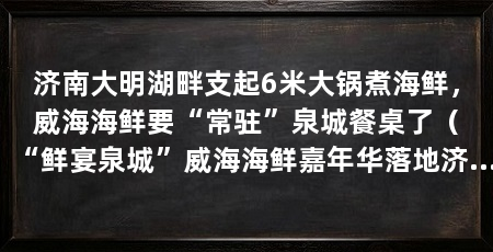 济南大明湖畔支起6米大锅煮海鲜，威海海鲜要“常驻”泉城餐桌了（“鲜宴泉城”威海海鲜嘉年华落地济南市民送去极致鲜味
