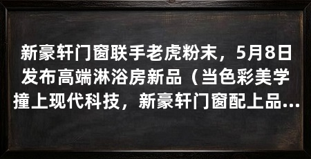 新豪轩门窗联手老虎粉末,5月8日发布高端淋浴房新品(当色彩美学撞上现代科技,新豪轩门窗配上品质革新,人居空间变成什么样