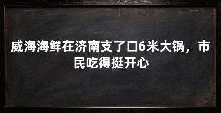 威海海鲜在济南支了口6米大锅，市民吃得挺开心