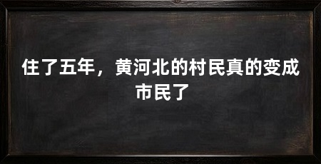 住了五年,黄河北的村民真的变成市民了