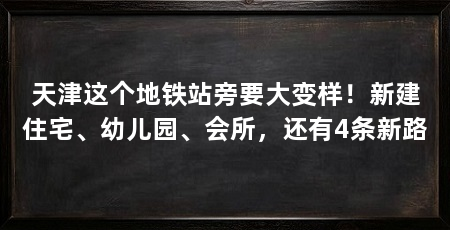 天津这个地铁站旁要大变样！新建住宅、幼儿园、会所，还有4条新路