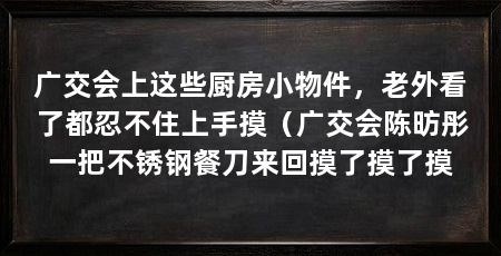 广交会上这些厨房小物件，老外看了都忍不住上手摸（广交会陈昉彤一把不锈钢餐刀来回摸了摸了摸