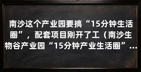 南沙这个产业园要搞“15分钟生活圈”,配套项目刚开了工(南沙生物谷产业园“15分钟产业生活圈”配套服务项目正式动工