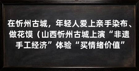 在忻州古城,年轻人爱上亲手染布、做花馍(山西忻州古城上演“非遗手工经济”体验“买情绪价值”