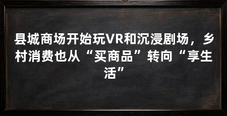 县城商场开始玩VR和沉浸剧场,乡村消费也从“买商品”转向“享生活”