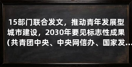 15部门联合发文，推动青年发展型城市建设，2030年要见标志性成果（共青团中央、中央网信办、国家发展改革委联合印发《关于深化青年发展型城市建设助力建设现代化人民城市的意