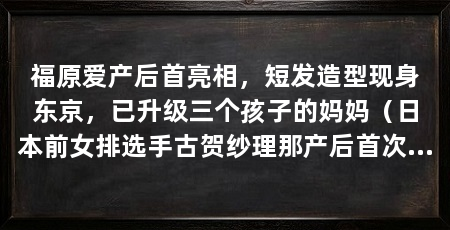 福原爱产后首亮相,短发造型现身东京,已升级三个孩子的妈妈(日本前女排选手古贺纱理那产后首次公开亮相状态轻松笑容满面