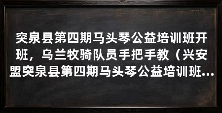 突泉县第四期马头琴公益培训班开班,乌兰牧骑队员手把手教(兴安盟突泉县第四期马头琴公益培训班开班杨田虎现场授课