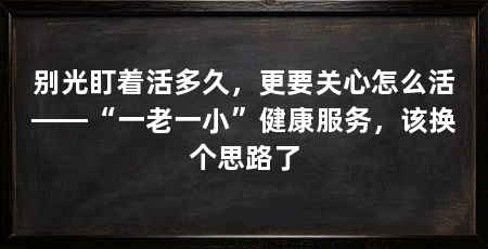 别光盯着活多久，更要关心怎么活——“一老一小”健康服务，该换个思路了