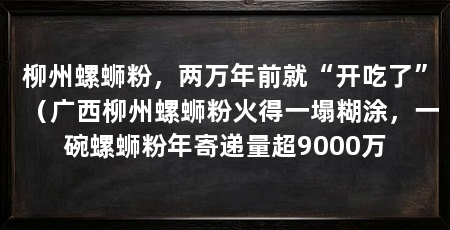 柳州螺蛳粉，两万年前就“开吃了”（广西柳州螺蛳粉火得一塌糊涂，一碗螺蛳粉年寄递量超9000万