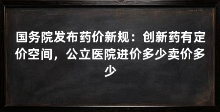 国务院发布药价新规:创新药有定价空间,公立医院进价多少卖价多少