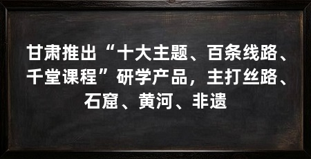 甘肃推出“十大主题、百条线路、千堂课程”研学产品,主打丝路、石窟、黄河、非遗