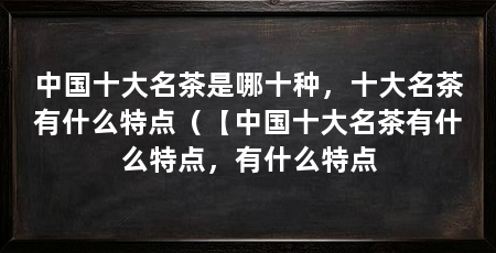 中国十大名茶是哪十种，十大名茶有什么特点（【中国十大名茶有什么特点，有什么特点