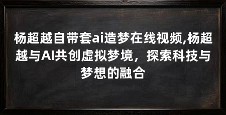 杨超越自带套ai造梦在线视频,杨超越与AI共创虚拟梦境，探索科技与梦想的融合