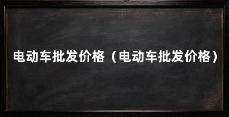 电动车批发价格（电动车批发价格）