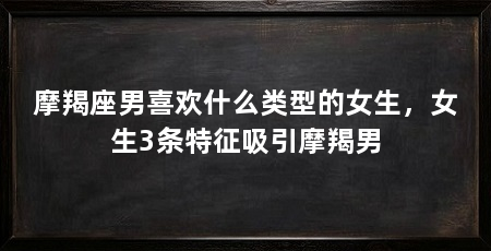 摩羯座男喜欢什么类型的女生，女生3条特征吸引摩羯男
