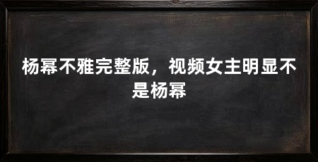 杨幂不雅完整版，视频女主明显不是杨幂