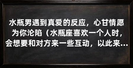 水瓶男遇到真爱的反应,心甘情愿为你沦陷(水瓶座喜欢一个人时,会想要和对方来一些互动,以此来了解对方
