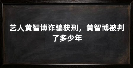 艺人黄智博诈骗获刑,黄智博被判了多少年