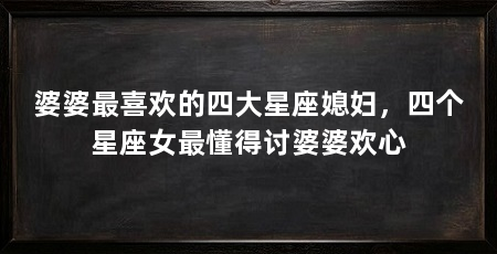 婆婆最喜欢的四大星座媳妇，四个星座女最懂得讨婆婆欢心