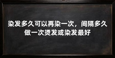 染发多久可以再染一次,间隔多久做一次烫发或染发最好