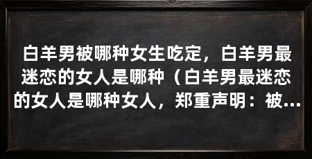 白羊男被哪种女生吃定，白羊男最迷恋的女人是哪种（白羊男最迷恋的女人是哪种女人，郑重声明：被哪种女生吃定